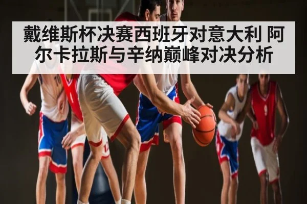 戴维斯杯决赛西班牙对意大利 阿尔卡拉斯与辛纳巅峰对决分析